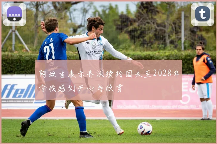 阿坎吉表示齐沃续约国米至2028年令我感到开心与欣赏