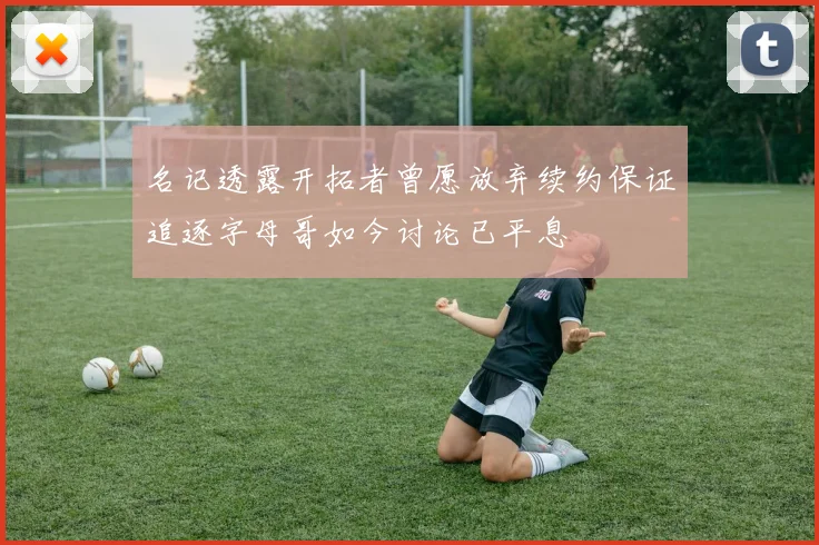 名记透露开拓者曾愿放弃续约保证追逐字母哥如今讨论已平息