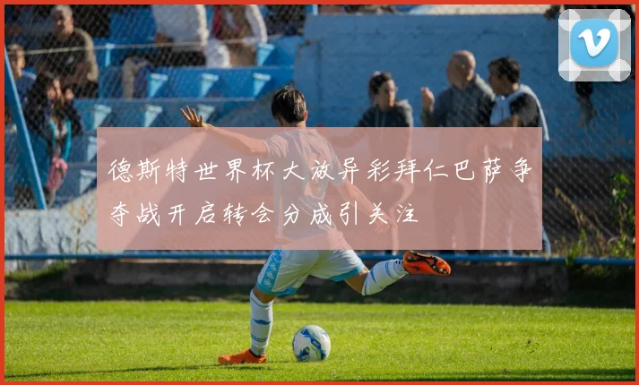 德斯特世界杯大放异彩拜仁巴萨争夺战开启转会分成引关注