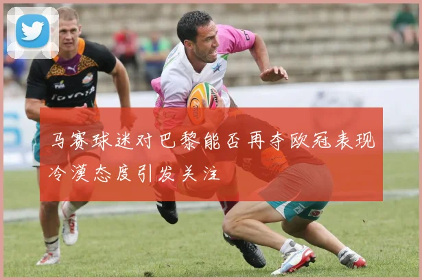 马赛球迷对巴黎能否再夺欧冠表现冷漠态度引发关注