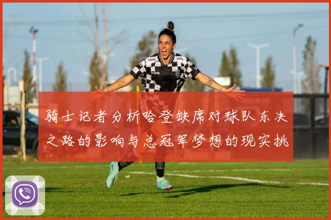骑士记者分析哈登缺席对球队东决之路的影响与总冠军梦想的现实挑战