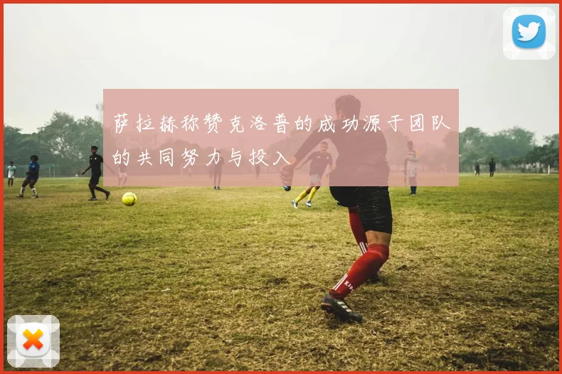 萨拉赫称赞克洛普的成功源于团队的共同努力与投入