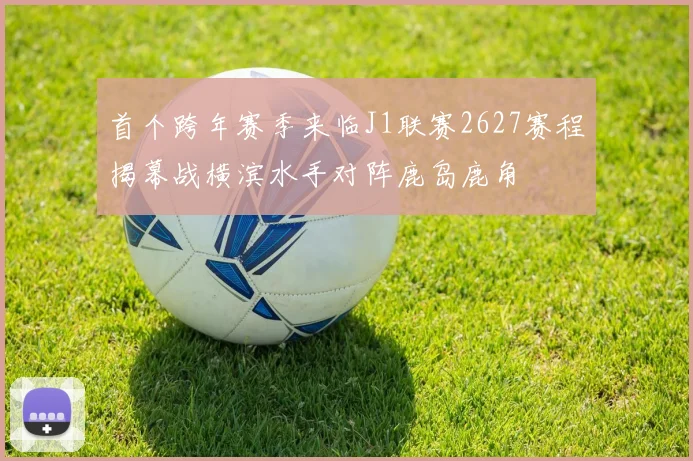首个跨年赛季来临J1联赛2627赛程揭幕战横滨水手对阵鹿岛鹿角