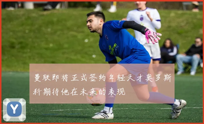 曼联即将正式签约年轻天才奥罗斯科期待他在未来的表现