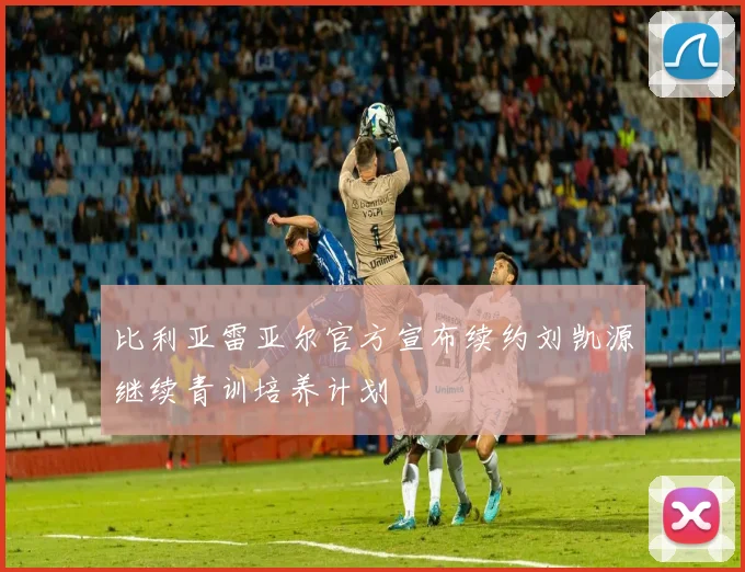 比利亚雷亚尔官方宣布续约刘凯源继续青训培养计划