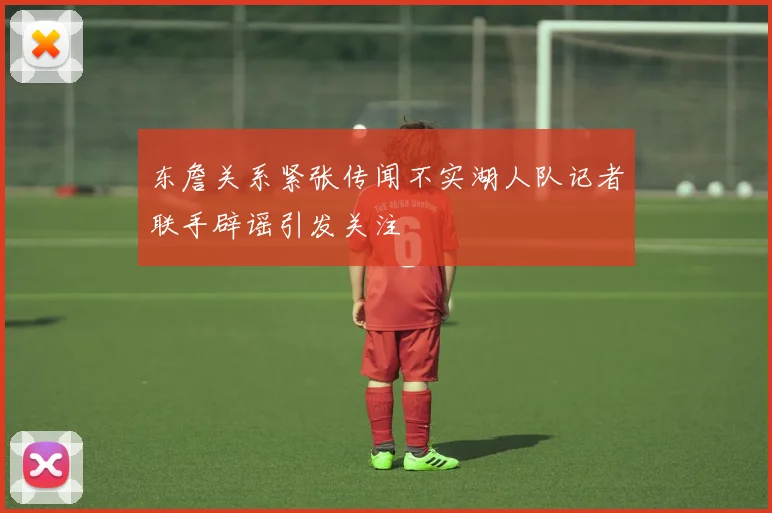 东詹关系紧张传闻不实湖人队记者联手辟谣引发关注