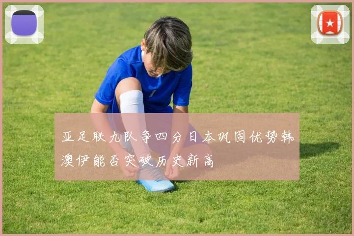 亚足联九队争四分日本巩固优势韩澳伊能否突破历史新高